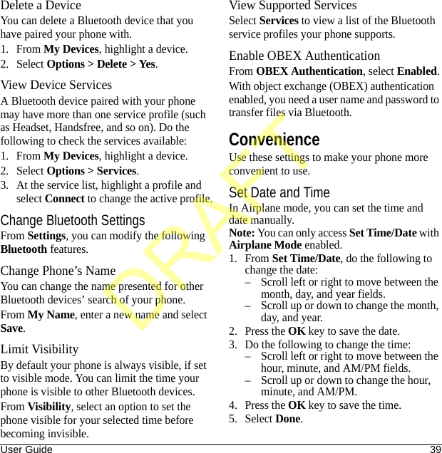 User Guide 39Delete a DeviceYou can delete a Bluetooth device that you have paired your phone with.1. From My Devices, highlight a device.2. Select Options &gt; Delete &gt; Yes.View Device ServicesA Bluetooth device paired with your phone may have more than one service profile (such as Headset, Handsfree, and so on). Do the following to check the services available:1. From My Devices, highlight a device.2. Select Options &gt; Services.3. At the service list, highlight a profile and select Connect to change the active profile.Change Bluetooth SettingsFrom Settings, you can modify the following Bluetooth features.Change Phone’s NameYou can change the name presented for other Bluetooth devices’ search of your phone.From My Name, enter a new name and select Save.Limit VisibilityBy default your phone is always visible, if set to visible mode. You can limit the time your phone is visible to other Bluetooth devices.From Visibility, select an option to set the phone visible for your selected time before becoming invisible.View Supported ServicesSelect Services to view a list of the Bluetooth service profiles your phone supports.Enable OBEX AuthenticationFrom OBEX Authentication, select Enabled.With object exchange (OBEX) authentication enabled, you need a user name and password to transfer files via Bluetooth.ConvenienceUse these settings to make your phone more convenient to use.Set Date and TimeIn Airplane mode, you can set the time and date manually.Note: You can only access Set Time/Date with Airplane Mode enabled.1. From Set Time/Date, do the following to change the date:– Scroll left or right to move between the month, day, and year fields.– Scroll up or down to change the month, day, and year.2. Press the OK key to save the date.3. Do the following to change the time:– Scroll left or right to move between the hour, minute, and AM/PM fields.– Scroll up or down to change the hour, minute, and AM/PM.4. Press the OK key to save the time.5. Select Done.DRAFT