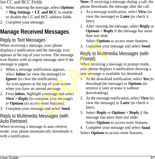 User Guide 57Set CC and BCC Fields1. When entering the message, select Options &gt; Msg Settings &gt; CC and BCC to enable or disable the CC and BCC address fields.2. Complete your message.Manage Received MessagesReply to Text MessagesWhen receiving a message, your phone displays a notification and the message icon appears at the top of your screen. The message icon flashes with an urgent message alert if the message is urgent.1. When a message notification appears, select Inbox (to view the message) or Ignore (to clear the notification).An icon appears at the top of your screen when you have an unread message.2. From Inbox, highlight a message and select View &gt; Reply (to compose your message) or Options (to access more features).3. Complete your message and select Send.Reply to Multimedia Messages (with Auto Retrieve)When receiving a message in auto retrieve mode, your phone automatically downloads it with a notification.Note: If receiving a message during a call, the phone downloads the message after the call.1. At a message notification, select View (to view the message) or Later (to check it later).2. After viewing the message, select Reply or Options &gt; Reply if the message has more than one slide.Select Options to access more features.3. Complete your message and select Send.Reply to Multimedia Messages (with Prompt)When receiving a message in prompt mode, your phone displays a notification showing a new message is available for download.1. At the download notification, select Yes (to download the message) or Options (to retrieve it later or erase it without downloading).2. At the message notification, select View (to view the message) or Later (to check it later).3. Select Reply or Options &gt; Reply if the message has more than one slide.Select Options to access more features.4. Complete your message and select Send.Select Options to access more features.DRAFT
