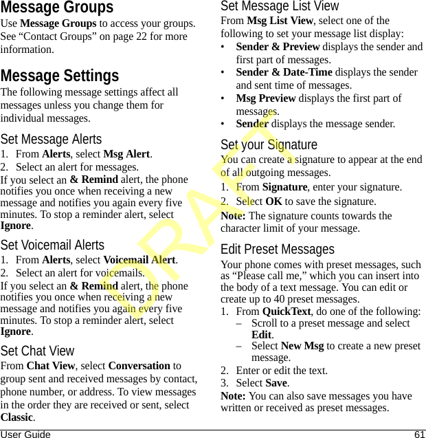 User Guide 61Message GroupsUse Message Groups to access your groups. See “Contact Groups” on page 22 for more information.Message SettingsThe following message settings affect all messages unless you change them for individual messages.Set Message Alerts1. From Alerts, select Msg Alert.2. Select an alert for messages.If you select an &amp; Remind alert, the phone notifies you once when receiving a new message and notifies you again every five minutes. To stop a reminder alert, select Ignore.Set Voicemail Alerts1. From Alerts, select Voicemail Alert.2. Select an alert for voicemails.If you select an &amp; Remind alert, the phone notifies you once when receiving a new message and notifies you again every five minutes. To stop a reminder alert, select Ignore.Set Chat ViewFrom Chat View, select Conversation to group sent and received messages by contact, phone number, or address. To view messages in the order they are received or sent, select Classic.Set Message List ViewFrom Msg List View, select one of the following to set your message list display:•Sender &amp; Preview displays the sender and first part of messages.•Sender &amp; Date-Time displays the sender and sent time of messages.•Msg Preview displays the first part of messages.•Sender displays the message sender.Set your SignatureYou can create a signature to appear at the end of all outgoing messages.1. From Signature, enter your signature.2. Select OK to save the signature.Note: The signature counts towards the character limit of your message.Edit Preset MessagesYour phone comes with preset messages, such as “Please call me,” which you can insert into the body of a text message. You can edit or create up to 40 preset messages.1. From QuickText, do one of the following:– Scroll to a preset message and select Edit.–Select New Msg to create a new preset message.2. Enter or edit the text.3. Select Save.Note: You can also save messages you have written or received as preset messages.DRAFT