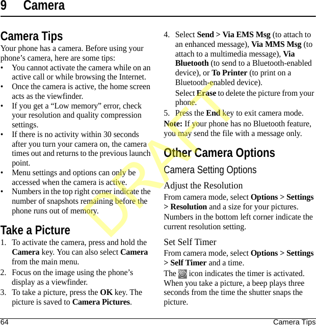 64 Camera Tips9 CameraCamera TipsYour phone has a camera. Before using your phone’s camera, here are some tips:• You cannot activate the camera while on an active call or while browsing the Internet.• Once the camera is active, the home screen acts as the viewfinder.• If you get a “Low memory” error, check your resolution and quality compression settings.• If there is no activity within 30 seconds after you turn your camera on, the camera times out and returns to the previous launch point.• Menu settings and options can only be accessed when the camera is active.• Numbers in the top right corner indicate the number of snapshots remaining before the phone runs out of memory.Take a Picture1. To activate the camera, press and hold the Camera key. You can also select Camera from the main menu.2. Focus on the image using the phone’s display as a viewfinder.3. To take a picture, press the OK key. The picture is saved to Camera Pictures.4. Select Send &gt; Via EMS Msg (to attach to an enhanced message), Via MMS Msg (to attach to a multimedia message), Via Bluetooth (to send to a Bluetooth-enabled device), or To Printer (to print on a Bluetooth-enabled device).Select Erase to delete the picture from your phone. 5. Press the End key to exit camera mode.Note: If your phone has no Bluetooth feature, you may send the file with a message only.Other Camera OptionsCamera Setting OptionsAdjust the ResolutionFrom camera mode, select Options &gt; Settings &gt; Resolution and a size for your pictures.Numbers in the bottom left corner indicate the current resolution setting.Set Self TimerFrom camera mode, select Options &gt; Settings &gt; Self Timer and a time.The   icon indicates the timer is activated. When you take a picture, a beep plays three seconds from the time the shutter snaps the picture.DRAFT