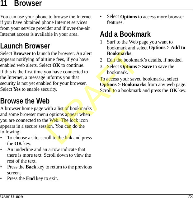 User Guide 7311 BrowserYou can use your phone to browse the Internet if you have obtained phone Internet services from your service provider and if over-the-air Internet access is available in your area.Launch BrowserSelect Browser to launch the browser. An alert appears notifying of airtime fees, if you have enabled web alerts. Select OK to continue.If this is the first time you have connected to the Internet, a message informs you that security is not yet enabled for your browser. Select Yes to enable security.Browse the WebA browser home page with a list of bookmarks and some browser menu options appear when you are connected to the Web. The lock icon appears in a secure session. You can do the following:• To choose a site, scroll to the link and press the OK key.• An underline and an arrow indicate that there is more text. Scroll down to view the rest of the text.•Press the Back key to return to the previous screen.•Press the End key to exit.•Select Options to access more browser features.Add a Bookmark1. Surf to the Web page you want to bookmark and select Options &gt; Add to Bookmarks.2. Edit the bookmark’s details, if needed.3. Select Options &gt; Save to save the bookmark.To access your saved bookmarks, select Options &gt; Bookmarks from any web page. Scroll to a bookmark and press the OK key.DRAFT
