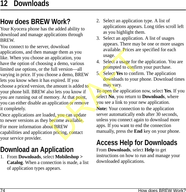 74 How does BREW Work?12 DownloadsHow does BREW Work?Your Kyocera phone has the added ability to download and manage applications through BREW.You connect to the server, download applications, and then manage them as you like. When you choose an application, you have the option of choosing a demo, various limited use options, or the full version—all varying in price. If you choose a demo, BREW lets you know when it has expired. If you choose a priced version, the amount is added to your phone bill. BREW also lets you know if you are running out of memory. At that point, you can either disable an application or remove it completely.Once applications are loaded, you can update to newer versions as they become available.For more information about BREW capabilities and application pricing, contact your service provider.Download an Application1. From Downloads, select Mobileshop &gt; Catalog. When a connection is made, a list of application types appears.2. Select an application type. A list of applications appears. Long titles scroll left as you highlight them.3. Select an application. A list of usages appears. There may be one or more usages available. Prices are specified for each usage.4. Select a usage for the application. You are prompted to confirm your purchase.5. Select Yes to confirm. The application downloads to your phone. Download times may vary.To open the application now, select Yes. If you select No, you return to Downloads, where you see a link to your new application.Note: Your connection to the application server automatically ends after 30 seconds, unless you connect again to download more apps. If you want to end the connection manually, press the End key on your phone.Access Help for DownloadsFrom Downloads, select Help to get instructions on how to run and manage your downloaded applications.DRAFT