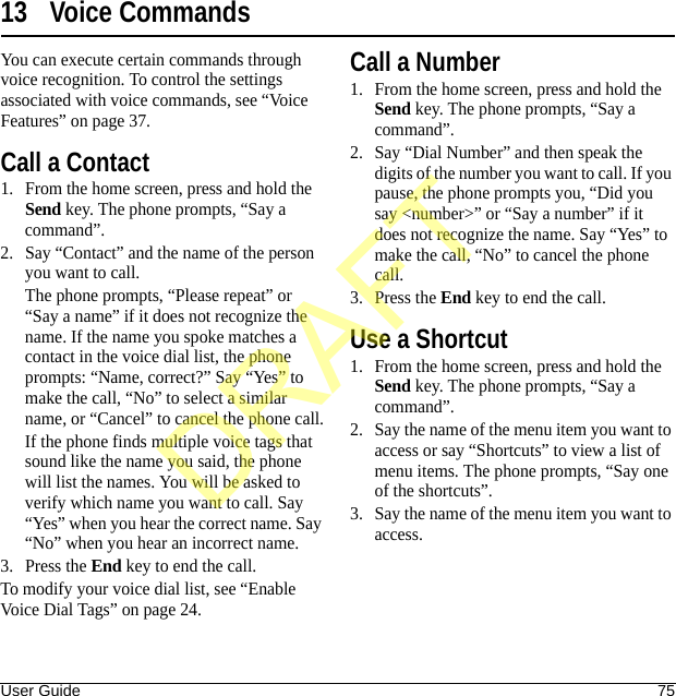 User Guide 7513 Voice CommandsYou can execute certain commands through voice recognition. To control the settings associated with voice commands, see “Voice Features” on page 37.Call a Contact1. From the home screen, press and hold the Send key. The phone prompts, “Say a command”.2. Say “Contact” and the name of the person you want to call.The phone prompts, “Please repeat” or “Say a name” if it does not recognize the name. If the name you spoke matches a contact in the voice dial list, the phone prompts: “Name, correct?” Say “Yes” to make the call, “No” to select a similar name, or “Cancel” to cancel the phone call.If the phone finds multiple voice tags that sound like the name you said, the phone will list the names. You will be asked to verify which name you want to call. Say “Yes” when you hear the correct name. Say “No” when you hear an incorrect name.3. Press the End key to end the call.To modify your voice dial list, see “Enable Voice Dial Tags” on page 24.Call a Number1. From the home screen, press and hold the Send key. The phone prompts, “Say a command”.2. Say “Dial Number” and then speak the digits of the number you want to call. If you pause, the phone prompts you, “Did you say &lt;number&gt;” or “Say a number” if it does not recognize the name. Say “Yes” to make the call, “No” to cancel the phone call.3. Press the End key to end the call.Use a Shortcut1. From the home screen, press and hold the Send key. The phone prompts, “Say a command”.2. Say the name of the menu item you want to access or say “Shortcuts” to view a list of menu items. The phone prompts, “Say one of the shortcuts”.3. Say the name of the menu item you want to access.DRAFT