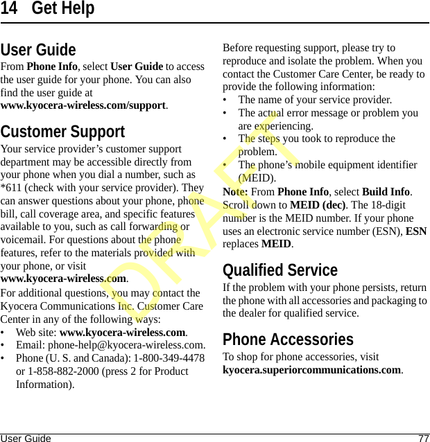 User Guide 7714 Get HelpUser GuideFrom Phone Info, select User Guide to access the user guide for your phone. You can also find the user guide at www.kyocera-wireless.com/support.Customer SupportYour service provider’s customer support department may be accessible directly from your phone when you dial a number, such as *611 (check with your service provider). They can answer questions about your phone, phone bill, call coverage area, and specific features available to you, such as call forwarding or voicemail. For questions about the phone features, refer to the materials provided with your phone, or visit www.kyocera-wireless.com.For additional questions, you may contact the Kyocera Communications Inc. Customer Care Center in any of the following ways:• Web site: www.kyocera-wireless.com.• Email: phone-help@kyocera-wireless.com.• Phone (U. S. and Canada): 1-800-349-4478 or 1-858-882-2000 (press 2 for Product Information).Before requesting support, please try to reproduce and isolate the problem. When you contact the Customer Care Center, be ready to provide the following information:• The name of your service provider.• The actual error message or problem you are experiencing.• The steps you took to reproduce the problem.• The phone’s mobile equipment identifier (MEID).Note: From Phone Info, select Build Info. Scroll down to MEID (dec). The 18-digit number is the MEID number. If your phone uses an electronic service number (ESN), ESN replaces MEID.Qualified ServiceIf the problem with your phone persists, return the phone with all accessories and packaging to the dealer for qualified service.Phone AccessoriesTo shop for phone accessories, visit kyocera.superiorcommunications.com.DRAFT