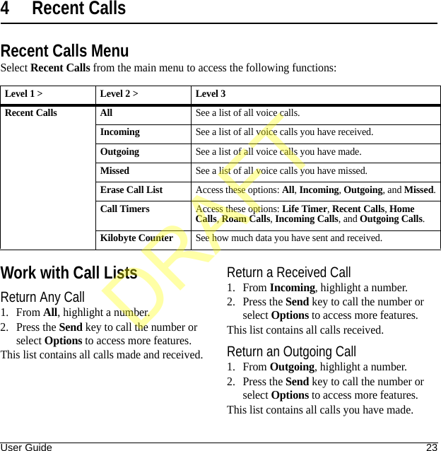 User Guide 234 Recent CallsRecent Calls MenuSelect Recent Calls from the main menu to access the following functions:Work with Call ListsReturn Any Call1. From All, highlight a number.2. Press the Send key to call the number or select Options to access more features.This list contains all calls made and received.Return a Received Call1. From Incoming, highlight a number.2. Press the Send key to call the number or select Options to access more features.This list contains all calls received.Return an Outgoing Call1. From Outgoing, highlight a number.2. Press the Send key to call the number or select Options to access more features.This list contains all calls you have made.Level 1 &gt; Level 2 &gt;  Level 3Recent Calls AllSee a list of all voice calls.IncomingSee a list of all voice calls you have received.OutgoingSee a list of all voice calls you have made.MissedSee a list of all voice calls you have missed.Erase Call ListAccess these options: All, Incoming, Outgoing, and Missed.Call TimersAccess these options: Life Timer, Recent Calls, Home Calls, Roam Calls, Incoming Calls, and Outgoing Calls.Kilobyte CounterSee how much data you have sent and received.DRAFT