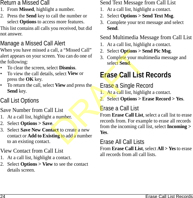 24 Erase Call List RecordsReturn a Missed Call1. From Missed, highlight a number.2. Press the Send key to call the number or select Options to access more features.This list contains all calls you received, but did not answer.Manage a Missed Call AlertWhen you have missed a call, a “Missed Call” alert appears on your screen. You can do one of the following:• To clear the screen, select Dismiss.• To view the call details, select View or press the OK key.• To return the call, select View and press the Send key.Call List OptionsSave Number from Call List1. At a call list, highlight a number.2. Select Options &gt; Save.3. Select Save New Contact to create a new contact or Add to Existing to add a number to an existing contact.View Contact from Call List1. At a call list, highlight a contact.2. Select Options &gt; View to see the contact details screen.Send Text Message from Call List1. At a call list, highlight a contact.2. Select Options &gt; Send Text Msg.3. Complete your text message and select Send.Send Multimedia Message from Call List1. At a call list, highlight a contact.2. Select Options &gt; Send Pic Msg.3. Complete your multimedia message and select Send.Erase Call List RecordsErase a Single Record1. At a call list, highlight a contact.2. Select Options &gt; Erase Record &gt; Yes.Erase a Call ListFrom Erase Call List, select a call list to erase records from. For example to erase all records from the incoming call list, select Incoming &gt; Yes.Erase All Call ListsFrom Erase Call List, select All &gt; Yes to erase all records from all call lists.DRAFT