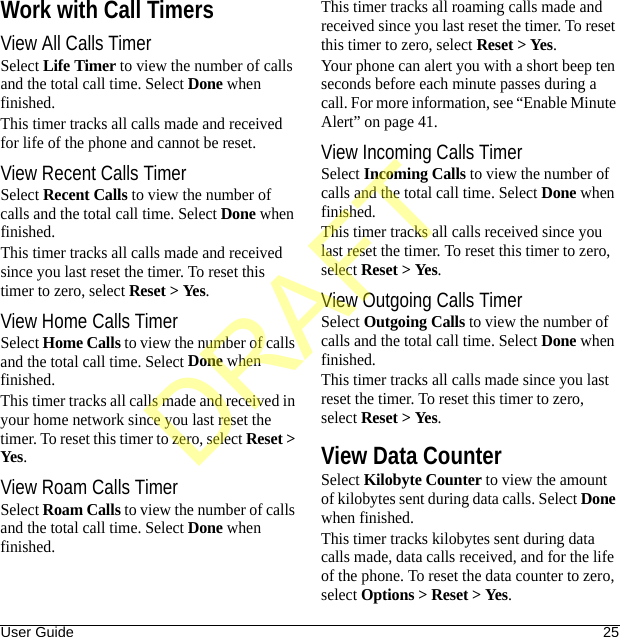 User Guide 25Work with Call TimersView All Calls TimerSelect Life Timer to view the number of calls and the total call time. Select Done when finished.This timer tracks all calls made and received for life of the phone and cannot be reset.View Recent Calls TimerSelect Recent Calls to view the number of calls and the total call time. Select Done when finished.This timer tracks all calls made and received since you last reset the timer. To reset this timer to zero, select Reset &gt; Yes.View Home Calls TimerSelect Home Calls to view the number of calls and the total call time. Select Done when finished.This timer tracks all calls made and received in your home network since you last reset the timer. To reset this timer to zero, select Reset &gt; Yes.View Roam Calls TimerSelect Roam Calls to view the number of calls and the total call time. Select Done when finished.This timer tracks all roaming calls made and received since you last reset the timer. To reset this timer to zero, select Reset &gt; Yes.Your phone can alert you with a short beep ten seconds before each minute passes during a call. For more information, see “Enable Minute Alert” on page 41.View Incoming Calls TimerSelect Incoming Calls to view the number of calls and the total call time. Select Done when finished.This timer tracks all calls received since you last reset the timer. To reset this timer to zero, select Reset &gt; Yes.View Outgoing Calls TimerSelect Outgoing Calls to view the number of calls and the total call time. Select Done when finished.This timer tracks all calls made since you last reset the timer. To reset this timer to zero, select Reset &gt; Yes.View Data CounterSelect Kilobyte Counter to view the amount of kilobytes sent during data calls. Select Done when finished.This timer tracks kilobytes sent during data calls made, data calls received, and for the life of the phone. To reset the data counter to zero, select Options &gt; Reset &gt; Yes.DRAFT