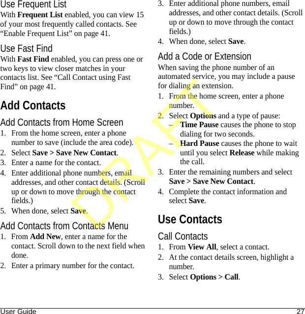 User Guide 27Use Frequent ListWith Frequent List enabled, you can view 15 of your most frequently called contacts. See “Enable Frequent List” on page 41.Use Fast FindWith Fast Find enabled, you can press one or two keys to view closer matches in your contacts list. See “Call Contact using Fast Find” on page 41.Add ContactsAdd Contacts from Home Screen1. From the home screen, enter a phone number to save (include the area code).2. Select Save &gt; Save New Contact.3. Enter a name for the contact.4. Enter additional phone numbers, email addresses, and other contact details. (Scroll up or down to move through the contact fields.)5. When done, select Save.Add Contacts from Contacts Menu1. From Add New, enter a name for the contact. Scroll down to the next field when done.2. Enter a primary number for the contact.3. Enter additional phone numbers, email addresses, and other contact details. (Scroll up or down to move through the contact fields.)4. When done, select Save.Add a Code or ExtensionWhen saving the phone number of an automated service, you may include a pause for dialing an extension.1. From the home screen, enter a phone number.2. Select Options and a type of pause:–Time Pause causes the phone to stop dialing for two seconds.–Hard Pause causes the phone to wait until you select Release while making the call.3. Enter the remaining numbers and select Save &gt; Save New Contact.4. Complete the contact information and select Save.Use ContactsCall Contacts1. From View All, select a contact.2. At the contact details screen, highlight a number.3. Select Options &gt; Call.DRAFT