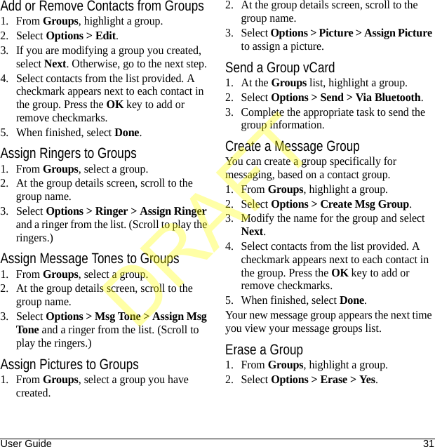 User Guide 31Add or Remove Contacts from Groups1. From Groups, highlight a group.2. Select Options &gt; Edit.3. If you are modifying a group you created, select Next. Otherwise, go to the next step.4. Select contacts from the list provided. A checkmark appears next to each contact in the group. Press the OK key to add or remove checkmarks.5. When finished, select Done.Assign Ringers to Groups1. From Groups, select a group.2. At the group details screen, scroll to the group name.3. Select Options &gt; Ringer &gt; Assign Ringer and a ringer from the list. (Scroll to play the ringers.)Assign Message Tones to Groups1. From Groups, select a group.2. At the group details screen, scroll to the group name.3. Select Options &gt; Msg Tone &gt; Assign Msg Tone and a ringer from the list. (Scroll to play the ringers.)Assign Pictures to Groups1. From Groups, select a group you have created.2. At the group details screen, scroll to the group name.3. Select Options &gt; Picture &gt; Assign Picture to assign a picture.Send a Group vCard1. At the Groups list, highlight a group.2. Select Options &gt; Send &gt; Via Bluetooth.3. Complete the appropriate task to send the group information.Create a Message GroupYou can create a group specifically for messaging, based on a contact group.1. From Groups, highlight a group.2. Select Options &gt; Create Msg Group.3. Modify the name for the group and select Next.4. Select contacts from the list provided. A checkmark appears next to each contact in the group. Press the OK key to add or remove checkmarks.5. When finished, select Done.Your new message group appears the next time you view your message groups list.Erase a Group1. From Groups, highlight a group.2. Select Options &gt; Erase &gt; Yes.DRAFT