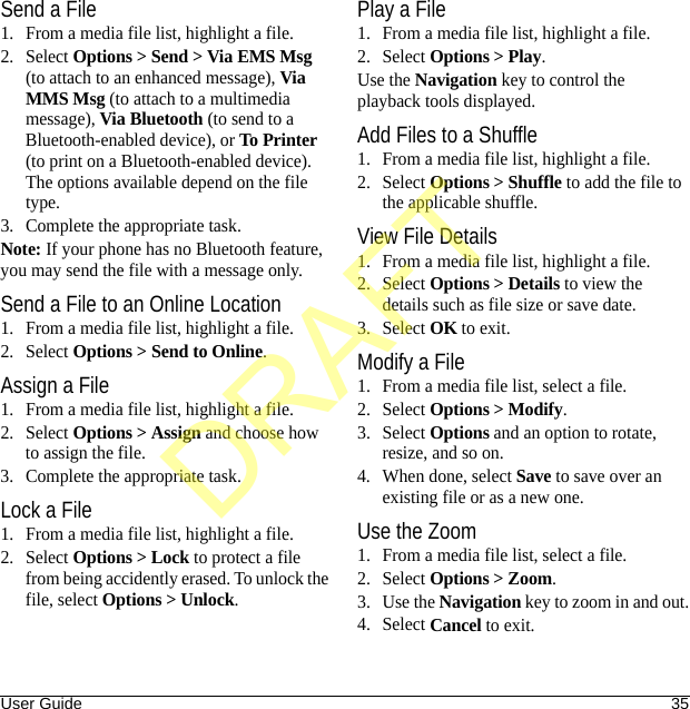 User Guide 35Send a File1. From a media file list, highlight a file.2. Select Options &gt; Send &gt; Via EMS Msg (to attach to an enhanced message), Via MMS Msg (to attach to a multimedia message), Via Bluetooth (to send to a Bluetooth-enabled device), or To Printer (to print on a Bluetooth-enabled device). The options available depend on the file type.3. Complete the appropriate task.Note: If your phone has no Bluetooth feature, you may send the file with a message only.Send a File to an Online Location1. From a media file list, highlight a file.2. Select Options &gt; Send to Online.Assign a File1. From a media file list, highlight a file.2. Select Options &gt; Assign and choose how to assign the file.3. Complete the appropriate task.Lock a File1. From a media file list, highlight a file.2. Select Options &gt; Lock to protect a file from being accidently erased. To unlock the file, select Options &gt; Unlock.Play a File1. From a media file list, highlight a file.2. Select Options &gt; Play.Use the Navigation key to control the playback tools displayed.Add Files to a Shuffle1. From a media file list, highlight a file.2. Select Options &gt; Shuffle to add the file to the applicable shuffle.View File Details1. From a media file list, highlight a file.2. Select Options &gt; Details to view the details such as file size or save date.3. Select OK to exit.Modify a File1. From a media file list, select a file.2. Select Options &gt; Modify.3. Select Options and an option to rotate, resize, and so on.4. When done, select Save to save over an existing file or as a new one.Use the Zoom1. From a media file list, select a file.2. Select Options &gt; Zoom.3. Use the Navigation key to zoom in and out.4. Select Cancel to exit.DRAFT