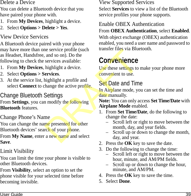 User Guide 39Delete a DeviceYou can delete a Bluetooth device that you have paired your phone with.1. From My Devices, highlight a device.2. Select Options &gt; Delete &gt; Yes.View Device ServicesA Bluetooth device paired with your phone may have more than one service profile (such as Headset, Handsfree, and so on). Do the following to check the services available:1. From My Devices, highlight a device.2. Select Options &gt; Services.3. At the service list, highlight a profile and select Connect to change the active profile.Change Bluetooth SettingsFrom Settings, you can modify the following Bluetooth features.Change Phone’s NameYou can change the name presented for other Bluetooth devices’ search of your phone.From My Name, enter a new name and select Save.Limit VisibilityYou can limit the time your phone is visible to other Bluetooth devices.From Visibility, select an option to set the phone visible for your selected time before becoming invisible.View Supported ServicesSelect Services to view a list of the Bluetooth service profiles your phone supports.Enable OBEX AuthenticationFrom OBEX Authentication, select Enabled.With object exchange (OBEX) authentication enabled, you need a user name and password to transfer files via Bluetooth.ConvenienceUse these settings to make your phone more convenient to use.Set Date and TimeIn Airplane mode, you can set the time and date manually.Note: You can only access Set Time/Date with Airplane Mode enabled.1. From Set Time/Date, do the following to change the date:– Scroll left or right to move between the month, day, and year fields.– Scroll up or down to change the month, day, and year.2. Press the OK key to save the date.3. Do the following to change the time:– Scroll left or right to move between the hour, minute, and AM/PM fields.– Scroll up or down to change the hour, minute, and AM/PM.4. Press the OK key to save the time.5. Select Done.DRAFT