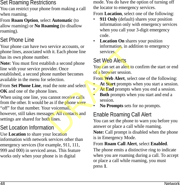 48 NetworkSet Roaming RestrictionsYou can restrict your phone from making a call when roaming.From Roam Option, select Automatic (to allow roaming) or No Roaming (to disallow roaming).Set Phone LineYour phone can have two service accounts, or phone lines, associated with it. Each phone line has its own phone number.Note: You must first establish a second phone line with your service provider. Once established, a second phone number becomes available in the menu for selection.From Set Phone Line, read the note and select OK and one of the phone lines.When using one line, you cannot receive calls from the other. It would be as if the phone were “off” for that number. Your voicemail, however, still takes messages. All contacts and settings are shared for both lines.Set Location InformationUse Location to share your location information with network services other than emergency services (for example, 911, 111, 999 and 000) in serviced areas. This feature works only when your phone is in digital mode. You do have the option of turning off the locator to emergency services.From Location, select one of the following:•911 Only (default) shares your position information only with emergency services when you call your 3-digit emergency code.•Location On shares your position information, in addition to emergency services.Set Web AlertsYou can set an alert to confirm the start or end of a browser session.From Web Alert, select one of the following:•At Start prompts when you start a session.•At End prompts when you end a session.•Both prompts when you start and end a session.•No Prompts sets for no prompts.Enable Roaming Call AlertYou can set the phone to warn you before you answer or place a call while roaming.Note: Call prompt is disabled when the phone is in Emergency Mode.From Roam Call Alert, select Enabled.The phone emits a distinctive ring to indicate when you are roaming during a call. To accept or place a call while roaming, you must press1.DRAFT