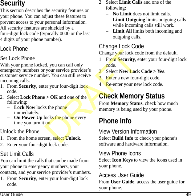 User Guide 49SecurityThis section describes the security features on your phone. You can adjust these features to prevent access to your personal information. All security features are shielded by a four-digit lock code (typically 0000 or the last 4 digits of your phone number).Lock PhoneSet Lock PhoneWith your phone locked, you can call only emergency numbers or your service provider’s customer service number. You can still receive incoming calls.1. From Security, enter your four-digit lock code.2. Select Lock Phone &gt; OK and one of the following:–Lock Now locks the phone immediately.–On Power Up locks the phone every time you turn it on.Unlock the Phone1. From the home screen, select Unlock.2. Enter your four-digit lock code.Set Limit CallsYou can limit the calls that can be made from your phone to emergency numbers, your contacts, and your service provider’s numbers.1. From Security, enter your four-digit lock code.2. Select Limit Calls and one of the following:–No Limit does not limit calls.–Limit Outgoing limits outgoing calls while incoming calls still work.–Limit All limits both incoming and outgoing calls.Change Lock CodeChange your lock code from the default.1. From Security, enter your four-digit lock code.2. Select New Lock Code &gt; Yes.3. Enter a new four-digit code.4. Re-enter your new lock code.Check Memory StatusFrom Memory Status, check how much memory is being used by your phone.Phone InfoView Version InformationSelect Build Info to check your phone’s software and hardware information.View Phone IconsSelect Icon Keys to view the icons used in your phone.Access User GuideFrom User Guide, access the user guide for your phone.DRAFT