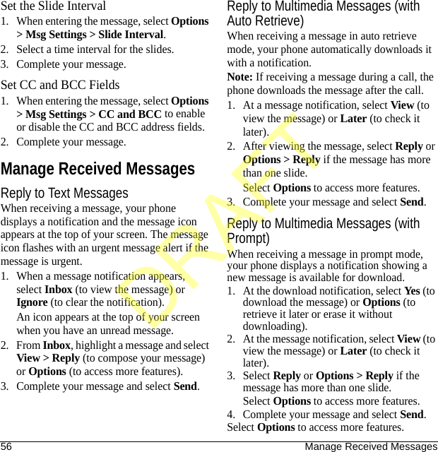 56 Manage Received MessagesSet the Slide Interval1. When entering the message, select Options &gt; Msg Settings &gt; Slide Interval.2. Select a time interval for the slides.3. Complete your message.Set CC and BCC Fields1. When entering the message, select Options &gt; Msg Settings &gt; CC and BCC to enable or disable the CC and BCC address fields.2. Complete your message.Manage Received MessagesReply to Text MessagesWhen receiving a message, your phone displays a notification and the message icon appears at the top of your screen. The message icon flashes with an urgent message alert if the message is urgent.1. When a message notification appears, select Inbox (to view the message) or Ignore (to clear the notification).An icon appears at the top of your screen when you have an unread message.2. From Inbox, highlight a message and select View &gt; Reply (to compose your message) or Options (to access more features).3. Complete your message and select Send.Reply to Multimedia Messages (with Auto Retrieve)When receiving a message in auto retrieve mode, your phone automatically downloads it with a notification.Note: If receiving a message during a call, the phone downloads the message after the call.1. At a message notification, select View (to view the message) or Later (to check it later).2. After viewing the message, select Reply or Options &gt; Reply if the message has more than one slide.Select Options to access more features.3. Complete your message and select Send.Reply to Multimedia Messages (with Prompt)When receiving a message in prompt mode, your phone displays a notification showing a new message is available for download.1. At the download notification, select Yes (to download the message) or Options (to retrieve it later or erase it without downloading).2. At the message notification, select View (to view the message) or Later (to check it later).3. Select Reply or Options &gt; Reply if the message has more than one slide.Select Options to access more features.4. Complete your message and select Send.Select Options to access more features.DRAFT