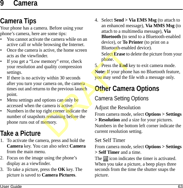 User Guide 639 CameraCamera TipsYour phone has a camera. Before using your phone’s camera, here are some tips:• You cannot activate the camera while on an active call or while browsing the Internet.• Once the camera is active, the home screen acts as the viewfinder.• If you get a “Low memory” error, check your resolution and quality compression settings.• If there is no activity within 30 seconds after you turn your camera on, the camera times out and returns to the previous launch point.• Menu settings and options can only be accessed when the camera is active.• Numbers in the top right corner indicate the number of snapshots remaining before the phone runs out of memory.Take a Picture1. To activate the camera, press and hold the Camera key. You can also select Camera from the main menu.2. Focus on the image using the phone’s display as a viewfinder.3. To take a picture, press the OK key. The picture is saved to Camera Pictures.4. Select Send &gt; Via EMS Msg (to attach to an enhanced message), Via MMS Msg (to attach to a multimedia message), Via Bluetooth (to send to a Bluetooth-enabled device), or To Printer (to print on a Bluetooth-enabled device).Select Erase to delete the picture from your phone. 5. Press the End key to exit camera mode.Note: If your phone has no Bluetooth feature, you may send the file with a message only.Other Camera OptionsCamera Setting OptionsAdjust the ResolutionFrom camera mode, select Options &gt; Settings &gt; Resolution and a size for your pictures.Numbers in the bottom left corner indicate the current resolution setting.Set Self TimerFrom camera mode, select Options &gt; Settings &gt; Self Timer and a time.The   icon indicates the timer is activated. When you take a picture, a beep plays three seconds from the time the shutter snaps the picture.DRAFT