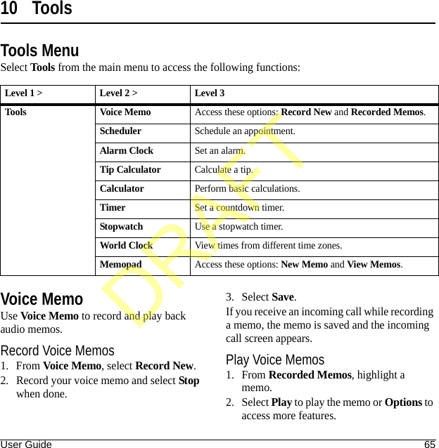 User Guide 6510 ToolsTools MenuSelect Tools from the main menu to access the following functions:Voice MemoUse Voice Memo to record and play back audio memos.Record Voice Memos1. From Voice Memo, select Record New.2. Record your voice memo and select Stop when done.3. Select Save.If you receive an incoming call while recording a memo, the memo is saved and the incoming call screen appears.Play Voice Memos1. From Recorded Memos, highlight a memo.2. Select Play to play the memo or Options to access more features.Level 1 &gt; Level 2 &gt;  Level 3Tools Voice MemoAccess these options: Record New and Recorded Memos.SchedulerSchedule an appointment.Alarm ClockSet an alarm.Tip CalculatorCalculate a tip.CalculatorPerform basic calculations.TimerSet a countdown timer.StopwatchUse a stopwatch timer.World ClockView times from different time zones.MemopadAccess these options: New Memo and View Memos.DRAFT
