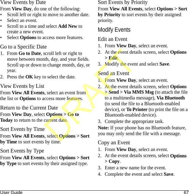User Guide 67View Events by DateFrom View Day, do one of the following:• Scroll left or right to move to another date.• Select an event.• Scroll to a time and select Add New to create a new event.• Select Options to access more features.Go to a Specific Date1. From Go to Date, scroll left or right to move between month, day, and year fields. Scroll up or down to change month, day, or year.2. Press the OK key to select the date.View Events by ListFrom View All Events, select an event from the list or Options to access more features.Return to the Current DateFrom View Day, select Options &gt; Go to Today to return to the current date.Sort Events by TimeFrom View All Events, select Options &gt; Sort by Time to sort events by time.Sort Events by TypeFrom View All Events, select Options &gt; Sort by Type to sort events by their assigned type.Sort Events by PriorityFrom View All Events, select Options &gt; Sort by Priority to sort events by their assigned priority.Modify EventsEdit an Event1. From View Day, select an event.2. At the event details screen, select Options &gt; Edit.3. Modify the event and select Save.Send an Event1. From View Day, select an event.2. At the event details screen, select Options &gt; Send &gt; Via MMS Msg (to attach the file to a multimedia message), Via Bluetooth (to send the file to a Bluetooth-enabled device), or To Printer (to print the file on a Bluetooth-enabled device).3. Complete the appropriate task.Note: If your phone has no Bluetooth feature, you may only send the file with a message.Copy an Event1. From View Day, select an event.2. At the event details screen, select Options &gt; Copy.3. Enter a new name for the event.4. Complete the event and select Save.DRAFT