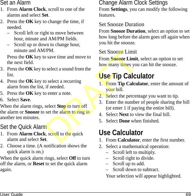 User Guide 69Set an Alarm1. From Alarm Clock, scroll to one of the alarms and select Set.2. Press the OK key to change the time, if needed.– Scroll left or right to move between hour, minute and AM/PM fields.– Scroll up or down to change hour, minute and AM/PM.Press the OK key to save time and move to the next field.3. Press the OK key to select a sound from the list.4. Press the OK key to select a recurring alarm from the list, if needed.5. Press the OK key to enter a note.6. Select Save.When the alarm rings, select Stop to turn off the alarm or Snooze to set the alarm to ring in another ten minutes.Set the Quick Alarm1. From Alarm Clock, scroll to the quick alarm and select Set.2. Choose a time. (A notification shows the quick alarm is on.)When the quick alarm rings, select Off to turn off the alarm, or Reset to set the quick alarm again.Change Alarm Clock SettingsFrom Settings, you can modify the following features.Set Snooze DurationFrom Snooze Duration, select an option to set how long before the alarm goes off again when you hit the snooze.Set Snooze LimitFrom Snooze Limit, select an option to set how many times you can hit the snooze.Use Tip Calculator1. From Tip Calculator, enter the amount of your bill.2. Select the percentage you want to tip.3. Enter the number of people sharing the bill (or enter 1 if paying the entire bill).4. Select Next to view the final bill.5. Select Done when finished.Use Calculator1. From Calculator, enter the first number.2. Select a mathematical operation:– Scroll left to multiply.– Scroll right to divide.– Scroll up to add.– Scroll down to subtract.Your selection will appear highlighted.DRAFT
