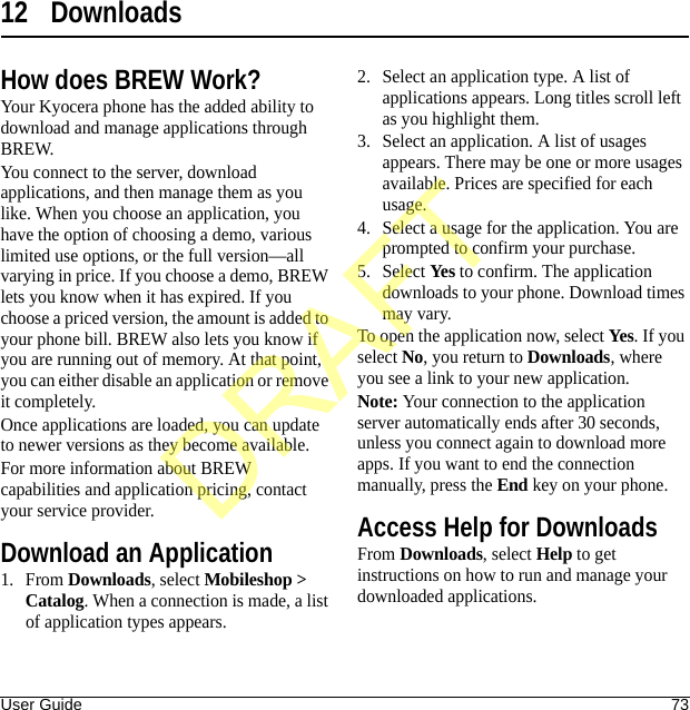 User Guide 7312 DownloadsHow does BREW Work?Your Kyocera phone has the added ability to download and manage applications through BREW.You connect to the server, download applications, and then manage them as you like. When you choose an application, you have the option of choosing a demo, various limited use options, or the full version—all varying in price. If you choose a demo, BREW lets you know when it has expired. If you choose a priced version, the amount is added to your phone bill. BREW also lets you know if you are running out of memory. At that point, you can either disable an application or remove it completely.Once applications are loaded, you can update to newer versions as they become available.For more information about BREW capabilities and application pricing, contact your service provider.Download an Application1. From Downloads, select Mobileshop &gt; Catalog. When a connection is made, a list of application types appears.2. Select an application type. A list of applications appears. Long titles scroll left as you highlight them.3. Select an application. A list of usages appears. There may be one or more usages available. Prices are specified for each usage.4. Select a usage for the application. You are prompted to confirm your purchase.5. Select Yes to confirm. The application downloads to your phone. Download times may vary.To open the application now, select Yes. If you select No, you return to Downloads, where you see a link to your new application.Note: Your connection to the application server automatically ends after 30 seconds, unless you connect again to download more apps. If you want to end the connection manually, press the End key on your phone.Access Help for DownloadsFrom Downloads, select Help to get instructions on how to run and manage your downloaded applications.DRAFT