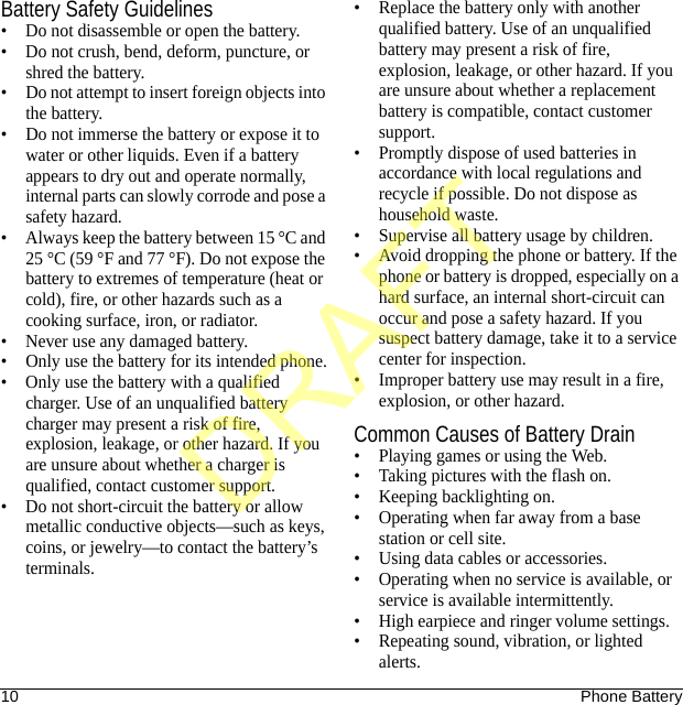 10 Phone BatteryBattery Safety Guidelines• Do not disassemble or open the battery.• Do not crush, bend, deform, puncture, or shred the battery.• Do not attempt to insert foreign objects into the battery.• Do not immerse the battery or expose it to water or other liquids. Even if a battery appears to dry out and operate normally, internal parts can slowly corrode and pose a safety hazard.• Always keep the battery between 15 °C and 25 °C (59 °F and 77 °F). Do not expose the battery to extremes of temperature (heat or cold), fire, or other hazards such as a cooking surface, iron, or radiator.• Never use any damaged battery.• Only use the battery for its intended phone.• Only use the battery with a qualified charger. Use of an unqualified battery charger may present a risk of fire, explosion, leakage, or other hazard. If you are unsure about whether a charger is qualified, contact customer support.• Do not short-circuit the battery or allow metallic conductive objects—such as keys, coins, or jewelry—to contact the battery’s terminals.• Replace the battery only with another qualified battery. Use of an unqualified battery may present a risk of fire, explosion, leakage, or other hazard. If you are unsure about whether a replacement battery is compatible, contact customer support.• Promptly dispose of used batteries in accordance with local regulations and recycle if possible. Do not dispose as household waste.• Supervise all battery usage by children.• Avoid dropping the phone or battery. If the phone or battery is dropped, especially on a hard surface, an internal short-circuit can occur and pose a safety hazard. If you suspect battery damage, take it to a service center for inspection.• Improper battery use may result in a fire, explosion, or other hazard.Common Causes of Battery Drain• Playing games or using the Web.• Taking pictures with the flash on.• Keeping backlighting on.• Operating when far away from a base station or cell site.• Using data cables or accessories.• Operating when no service is available, or service is available intermittently.• High earpiece and ringer volume settings.• Repeating sound, vibration, or lighted alerts.DRAFT