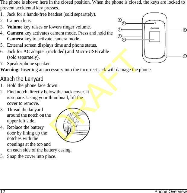 12 Phone OverviewThe phone is shown here in the closed position. When the phone is closed, the keys are locked to prevent accidental key presses.1. Jack for a hands-free headset (sold separately).2. Camera lens.3.Volume key raises or lowers ringer volume.4.Camera key activates camera mode. Press and hold the Camera key to activate camera mode.5. External screen displays time and phone status.6. Jack for AC adapter (included) and Micro-USB cable (sold separately).7. Speakerphone speaker.Warning: Inserting an accessory into the incorrect jack will damage the phone.Attach the Lanyard1. Hold the phone face down.2. Find notch directly below the back cover. It is square. Using your thumbnail, lift the cover to remove.3. Thread the lanyard around the notch on the upper left side.4. Replace the battery door by lining up the notches with the openings at the top and on each side of the battery casing.5. Snap the cover into place.6314257DRAFT