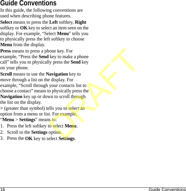 16 Guide ConventionsGuide ConventionsIn this guide, the following conventions are used when describing phone features.Select means to press the Left softkey, Right softkey or OK key to select an item seen on the display. For example, “Select Menu” tells you to physically press the left softkey to choose Menu from the display.Press means to press a phone key. For example, “Press the Send key to make a phone call” tells you to physically press the Send key on your phone.Scroll means to use the Navigation key to move through a list on the display. For example, “Scroll through your contacts list to choose a contact” means to physically press the Navigation key up or down to scroll through the list on the display.&gt; (greater than symbol) tells you to select an option from a menu or list. For example, “Menu &gt; Settings” means to:1. Press the left softkey to select Menu.2. Scroll to the Settings option.3. Press the OK key to select Settings.DRAFT
