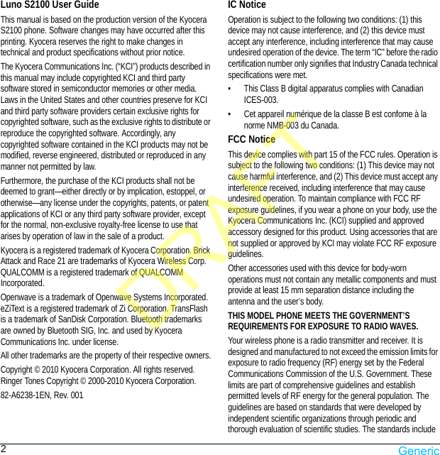 2Luno S2100 User GuideThis manual is based on the production version of the Kyocera S2100 phone. Software changes may have occurred after this printing. Kyocera reserves the right to make changes in technical and product specifications without prior notice.The Kyocera Communications Inc. (“KCI”) products described in this manual may include copyrighted KCI and third party software stored in semiconductor memories or other media. Laws in the United States and other countries preserve for KCI and third party software providers certain exclusive rights for copyrighted software, such as the exclusive rights to distribute or reproduce the copyrighted software. Accordingly, any copyrighted software contained in the KCI products may not be modified, reverse engineered, distributed or reproduced in any manner not permitted by law. Furthermore, the purchase of the KCI products shall not be deemed to grant—either directly or by implication, estoppel, or otherwise—any license under the copyrights, patents, or patent applications of KCI or any third party software provider, except for the normal, non-exclusive royalty-free license to use that arises by operation of law in the sale of a product.Kyocera is a registered trademark of Kyocera Corporation. Brick Attack and Race 21 are trademarks of Kyocera Wireless Corp. QUALCOMM is a registered trademark of QUALCOMM Incorporated.Openwave is a trademark of Openwave Systems Incorporated. eZiText is a registered trademark of Zi Corporation. TransFlash is a trademark of SanDisk Corporation. Bluetooth trademarks are owned by Bluetooth SIG, Inc. and used by Kyocera Communications Inc. under license.All other trademarks are the property of their respective owners.Copyright © 2010 Kyocera Corporation. All rights reserved. Ringer Tones Copyright © 2000-2010 Kyocera Corporation.82-A6238-1EN, Rev. 001IC NoticeOperation is subject to the following two conditions: (1) this device may not cause interference, and (2) this device must accept any interference, including interference that may cause undesired operation of the device. The term “IC” before the radio certification number only signifies that Industry Canada technical specifications were met.• This Class B digital apparatus complies with Canadian ICES-003.• Cet appareil numérique de la classe B est confome à la norme NMB-003 du Canada.FCC NoticeThis device complies with part 15 of the FCC rules. Operation is subject to the following two conditions: (1) This device may not cause harmful interference, and (2) This device must accept any interference received, including interference that may cause undesired operation. To maintain compliance with FCC RF exposure guidelines, if you wear a phone on your body, use the Kyocera Communications Inc. (KCI) supplied and approved accessory designed for this product. Using accessories that are not supplied or approved by KCI may violate FCC RF exposure guidelines.Other accessories used with this device for body-worn operations must not contain any metallic components and must provide at least 15 mm separation distance including the antenna and the user’s body.THIS MODEL PHONE MEETS THE GOVERNMENT’S REQUIREMENTS FOR EXPOSURE TO RADIO WAVES.Your wireless phone is a radio transmitter and receiver. It is designed and manufactured to not exceed the emission limits for exposure to radio frequency (RF) energy set by the Federal Communications Commission of the U.S. Government. These limits are part of comprehensive guidelines and establish permitted levels of RF energy for the general population. The guidelines are based on standards that were developed by independent scientific organizations through periodic and thorough evaluation of scientific studies. The standards include DRAFTGeneric