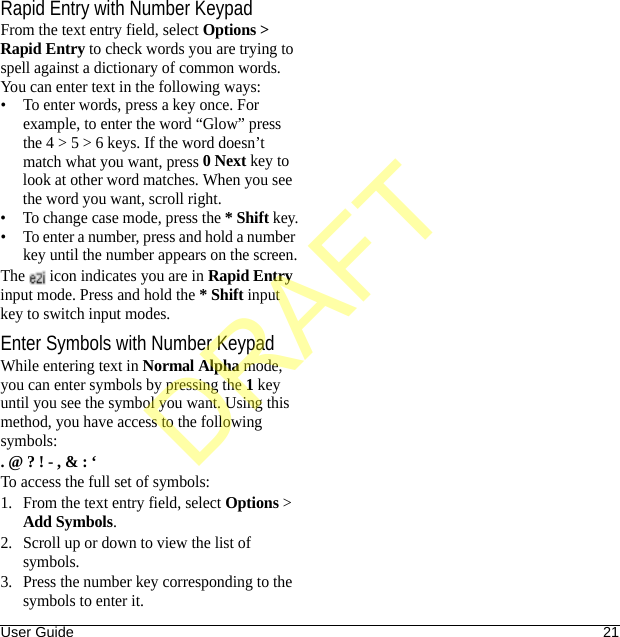 User Guide 21Rapid Entry with Number KeypadFrom the text entry field, select Options &gt; Rapid Entry to check words you are trying to spell against a dictionary of common words. You can enter text in the following ways:• To enter words, press a key once. For example, to enter the word “Glow” press the 4 &gt; 5 &gt; 6 keys. If the word doesn’t match what you want, press 0 Next key to look at other word matches. When you see the word you want, scroll right.• To change case mode, press the * Shift key.• To enter a number, press and hold a number key until the number appears on the screen.The   icon indicates you are in Rapid Entry input mode. Press and hold the * Shift input key to switch input modes.Enter Symbols with Number KeypadWhile entering text in Normal Alpha mode, you can enter symbols by pressing the 1 key until you see the symbol you want. Using this method, you have access to the following symbols:. @ ? ! - , &amp; : ‘To access the full set of symbols:1. From the text entry field, select Options &gt; Add Symbols.2. Scroll up or down to view the list of symbols.3. Press the number key corresponding to the symbols to enter it.DRAFT