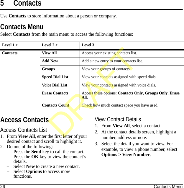 26 Contacts Menu5ContactsUse Contacts to store information about a person or company.Contacts MenuSelect Contacts from the main menu to access the following functions:Access ContactsAccess Contacts List1. From View All, enter the first letter of your desired contact and scroll to highlight it. 2. Do one of the following:–Press the Send key to call the contact.–Press the OK key to view the contact’s details.– Select New to create a new contact.– Select Options to access more functions.View Contact Details1. From View All, select a contact.2. At the contact details screen, highlight a number, address or note.3. Select the detail you want to view. For example, to view a phone number, select Options &gt; View Number.Level 1 &gt; Level 2 &gt;  Level 3Contacts View AllAccess your existing contacts list.Add NewAdd a new entry to your contacts list.GroupsView your groups of contacts.Speed Dial ListView your contacts assigned with speed dials.Voice Dial ListView your contacts assigned with voice dials.Erase ContactsAccess these options: Contacts Only, Groups Only, Erase All.Contacts CountCheck how much contact space you have used.DRAFT