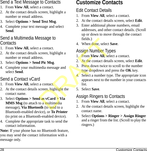 28 Customize ContactsSend a Text Message to Contacts1. From View All, select a contact.2. At the contact details screen, highlight a number or email address.3. Select Options &gt; Send Text Msg.4. Complete your text message and select Send.Send a Multimedia Message to Contacts1. From View All, select a contact.2. At the contact details screen, highlight a number or email address.3. Select Options &gt; Send Pic Msg.4. Complete your multimedia message and select Send.Send a Contact vCard1. From View All, select a contact.2. At the contact details screen, highlight the contact name.3. Select Options &gt; Send as vCard &gt; Via MMS Msg (to attach to a multimedia message), Via Bluetooth (to send to a Bluetooth-enabled device), or To Printer (to print on a Bluetooth-enabled device).4. Complete the appropriate task to send the contact information.Note: If your phone has no Bluetooth feature, you may send the contact information with a message only.Customize ContactsEdit Contact Details1. From View All, select a contact.2. At the contact details screen, select Edit.3. Enter additional phone numbers, email addresses, and other contact details. (Scroll up or down to move through the contact fields.)4. When done, select Save.Assign Number Types1. From View All, select a contact.2. At the contact details screen, select Edit.3. Press down twice to scroll to the number type dropdown and press the OK key.4. Select a number type. The appropriate icon appears next to the number in your contacts list.5. Select Save.Assign Ringers to Contacts1. From View All, select a contact.2. At the contact details screen, highlight the contact name.3. Select Options &gt; Ringer &gt; Assign Ringer and a ringer from the list. (Scroll to play the ringers.)DRAFT