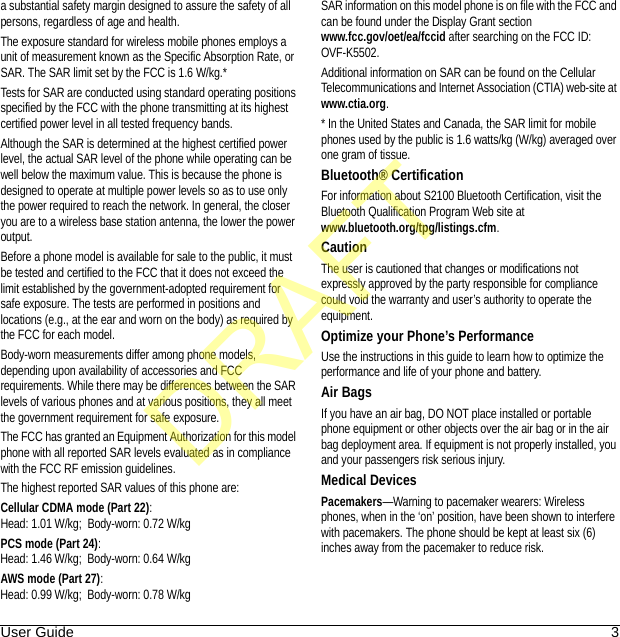 User Guide 3a substantial safety margin designed to assure the safety of all persons, regardless of age and health.The exposure standard for wireless mobile phones employs a unit of measurement known as the Specific Absorption Rate, or SAR. The SAR limit set by the FCC is 1.6 W/kg.*Tests for SAR are conducted using standard operating positions specified by the FCC with the phone transmitting at its highest certified power level in all tested frequency bands.Although the SAR is determined at the highest certified power level, the actual SAR level of the phone while operating can be well below the maximum value. This is because the phone is designed to operate at multiple power levels so as to use only the power required to reach the network. In general, the closer you are to a wireless base station antenna, the lower the power output.Before a phone model is available for sale to the public, it must be tested and certified to the FCC that it does not exceed the limit established by the government-adopted requirement for safe exposure. The tests are performed in positions and locations (e.g., at the ear and worn on the body) as required by the FCC for each model.Body-worn measurements differ among phone models, depending upon availability of accessories and FCC requirements. While there may be differences between the SAR levels of various phones and at various positions, they all meet the government requirement for safe exposure.The FCC has granted an Equipment Authorization for this model phone with all reported SAR levels evaluated as in compliance with the FCC RF emission guidelines. The highest reported SAR values of this phone are:Cellular CDMA mode (Part 22):Head: 1.01 W/kg;  Body-worn: 0.72 W/kgPCS mode (Part 24):Head: 1.46 W/kg;  Body-worn: 0.64 W/kgAWS mode (Part 27):Head: 0.99 W/kg;  Body-worn: 0.78 W/kgSAR information on this model phone is on file with the FCC and can be found under the Display Grant section www.fcc.gov/oet/ea/fccid after searching on the FCC ID: OVF-K5502.Additional information on SAR can be found on the Cellular Telecommunications and Internet Association (CTIA) web-site at www.ctia.org.* In the United States and Canada, the SAR limit for mobile phones used by the public is 1.6 watts/kg (W/kg) averaged over one gram of tissue.Bluetooth® CertificationFor information about S2100 Bluetooth Certification, visit the Bluetooth Qualification Program Web site at www.bluetooth.org/tpg/listings.cfm.CautionThe user is cautioned that changes or modifications not expressly approved by the party responsible for compliance could void the warranty and user’s authority to operate the equipment.Optimize your Phone’s PerformanceUse the instructions in this guide to learn how to optimize the performance and life of your phone and battery.Air BagsIf you have an air bag, DO NOT place installed or portable phone equipment or other objects over the air bag or in the air bag deployment area. If equipment is not properly installed, you and your passengers risk serious injury.Medical DevicesPacemakers—Warning to pacemaker wearers: Wireless phones, when in the ‘on’ position, have been shown to interfere with pacemakers. The phone should be kept at least six (6) inches away from the pacemaker to reduce risk.DRAFT