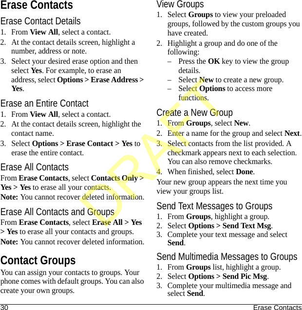 30 Erase ContactsErase ContactsErase Contact Details1. From View All, select a contact.2. At the contact details screen, highlight a number, address or note.3. Select your desired erase option and then select Yes. For example, to erase an address, select Options &gt; Erase Address &gt; Yes.Erase an Entire Contact1. From View All, select a contact.2. At the contact details screen, highlight the contact name.3. Select Options &gt; Erase Contact &gt; Yes to erase the entire contact.Erase All ContactsFrom Erase Contacts, select Contacts Only &gt; Yes &gt; Yes to erase all your contacts.Note: You cannot recover deleted information.Erase All Contacts and GroupsFrom Erase Contacts, select Erase All &gt; Yes &gt; Yes to erase all your contacts and groups.Note: You cannot recover deleted information.Contact GroupsYou can assign your contacts to groups. Your phone comes with default groups. You can also create your own groups.View Groups1. Select Groups to view your preloaded groups, followed by the custom groups you have created. 2. Highlight a group and do one of the following:–Press the OK key to view the group details.–Select New to create a new group.–Select Options to access more functions.Create a New Group1. From Groups, select New.2. Enter a name for the group and select Next.3. Select contacts from the list provided. A checkmark appears next to each selection. You can also remove checkmarks.4. When finished, select Done.Your new group appears the next time you view your groups list.Send Text Messages to Groups1. From Groups, highlight a group.2. Select Options &gt; Send Text Msg.3. Complete your text message and select Send.Send Multimedia Messages to Groups1. From Groups list, highlight a group.2. Select Options &gt; Send Pic Msg.3. Complete your multimedia message and select Send.DRAFT