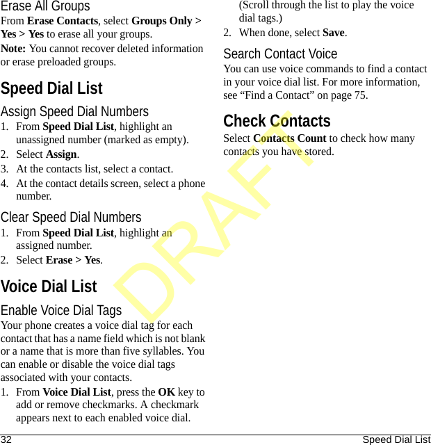 32 Speed Dial ListErase All GroupsFrom Erase Contacts, select Groups Only &gt; Yes &gt; Yes to erase all your groups.Note: You cannot recover deleted information or erase preloaded groups.Speed Dial ListAssign Speed Dial Numbers1. From Speed Dial List, highlight an unassigned number (marked as empty).2. Select Assign.3. At the contacts list, select a contact.4. At the contact details screen, select a phone number.Clear Speed Dial Numbers1. From Speed Dial List, highlight an assigned number.2. Select Erase &gt; Yes.Voice Dial ListEnable Voice Dial TagsYour phone creates a voice dial tag for each contact that has a name field which is not blank or a name that is more than five syllables. You can enable or disable the voice dial tags associated with your contacts.1. From Voice Dial List, press the OK key to add or remove checkmarks. A checkmark appears next to each enabled voice dial. (Scroll through the list to play the voice dial tags.)2. When done, select Save.Search Contact VoiceYou can use voice commands to find a contact in your voice dial list. For more information, see “Find a Contact” on page 75.Check ContactsSelect Contacts Count to check how many contacts you have stored.DRAFT