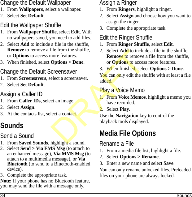 34 SoundsChange the Default Wallpaper1. From Wallpapers, select a wallpaper.2. Select Set Default.Edit the Wallpaper Shuffle1. From Wallpaper Shuffle, select Edit. With no wallpapers saved, you need to add files. 2. Select Add to include a file in the shuffle, Remove to remove a file from the shuffle, or Options to access more features.3. When finished, select Options &gt; Done.Change the Default Screensaver1. From Screensavers, select a screensaver.2. Select Set Default.Assign a Caller ID1. From Caller IDs, select an image.2. Select Assign.3. At the contacts list, select a contact.SoundsSend a Sound1. From Saved Sounds, highlight a sound.2. Select Send &gt; Via EMS Msg (to attach to an enhanced message), Via MMS Msg (to attach to a multimedia message), or Via Bluetooth (to send to a Bluetooth-enabled device).3. Complete the appropriate task.Note: If your phone has no Bluetooth feature, you may send the file with a message only.Assign a Ringer1. From Ringers, highlight a ringer.2. Select Assign and choose how you want to assign the ringer.3. Complete the appropriate task.Edit the Ringer Shuffle1. From Ringer Shuffle, select Edit. 2. Select Add to include a file in the shuffle, Remove to remove a file from the shuffle, or Options to access more features.3. When finished, select Options &gt; Done.You can only edit the shuffle with at least a file added.Play a Voice Memo1. From Voice Memos, highlight a memo you have recorded.2. Select Play.Use the Navigation key to control the playback tools displayed.Media File OptionsRename a File1. From a media file list, highlight a file.2. Select Options &gt; Rename.3. Enter a new name and select Save.You can only rename unlocked files. Preloaded files on your phone are always locked.DRAFT