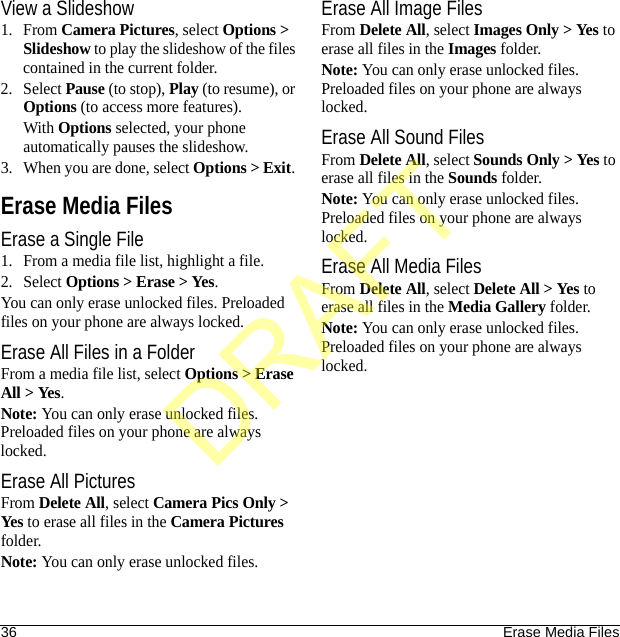 36 Erase Media FilesView a Slideshow1. From Camera Pictures, select Options &gt; Slideshow to play the slideshow of the files contained in the current folder.2. Select Pause (to stop), Play (to resume), or Options (to access more features).With Options selected, your phone automatically pauses the slideshow.3. When you are done, select Options &gt; Exit. Erase Media FilesErase a Single File1. From a media file list, highlight a file.2. Select Options &gt; Erase &gt; Yes.You can only erase unlocked files. Preloaded files on your phone are always locked.Erase All Files in a FolderFrom a media file list, select Options &gt; Erase All &gt; Yes.Note: You can only erase unlocked files. Preloaded files on your phone are always locked.Erase All PicturesFrom Delete All, select Camera Pics Only &gt; Yes to erase all files in the Camera Pictures folder.Note: You can only erase unlocked files.Erase All Image FilesFrom Delete All, select Images Only &gt; Yes to erase all files in the Images folder.Note: You can only erase unlocked files. Preloaded files on your phone are always locked.Erase All Sound FilesFrom Delete All, select Sounds Only &gt; Yes to erase all files in the Sounds folder.Note: You can only erase unlocked files. Preloaded files on your phone are always locked.Erase All Media FilesFrom Delete All, select Delete All &gt; Yes to erase all files in the Media Gallery folder.Note: You can only erase unlocked files. Preloaded files on your phone are always locked.DRAFT