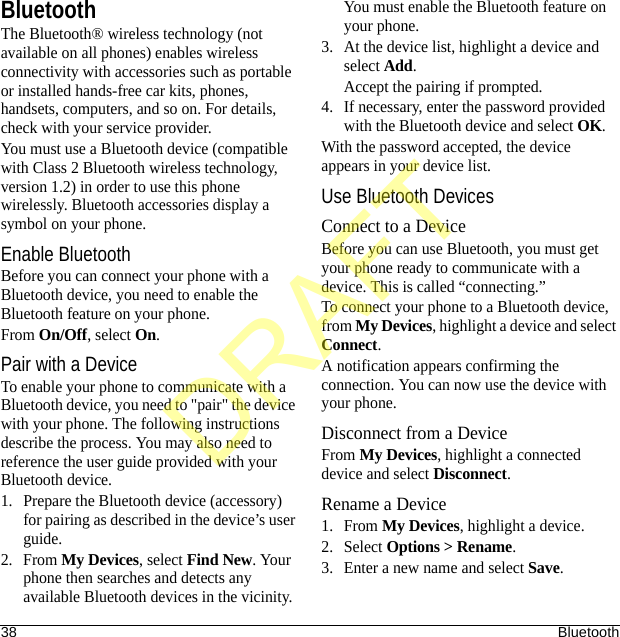 38 BluetoothBluetoothThe Bluetooth® wireless technology (not available on all phones) enables wireless connectivity with accessories such as portable or installed hands-free car kits, phones, handsets, computers, and so on. For details, check with your service provider.You must use a Bluetooth device (compatible with Class 2 Bluetooth wireless technology, version 1.2) in order to use this phone wirelessly. Bluetooth accessories display a symbol on your phone.Enable BluetoothBefore you can connect your phone with a Bluetooth device, you need to enable the Bluetooth feature on your phone.From On/Off, select On.Pair with a DeviceTo enable your phone to communicate with a Bluetooth device, you need to &quot;pair&quot; the device with your phone. The following instructions describe the process. You may also need to reference the user guide provided with your Bluetooth device.1. Prepare the Bluetooth device (accessory) for pairing as described in the device’s user guide.2. From My Devices, select Find New. Your phone then searches and detects any available Bluetooth devices in the vicinity.You must enable the Bluetooth feature on your phone.3. At the device list, highlight a device and select Add.Accept the pairing if prompted.4. If necessary, enter the password provided with the Bluetooth device and select OK.With the password accepted, the device appears in your device list.Use Bluetooth DevicesConnect to a DeviceBefore you can use Bluetooth, you must get your phone ready to communicate with a device. This is called “connecting.” To connect your phone to a Bluetooth device, from My Devices, highlight a device and select Connect.A notification appears confirming the connection. You can now use the device with your phone.Disconnect from a DeviceFrom My Devices, highlight a connected device and select Disconnect.Rename a Device1. From My Devices, highlight a device.2. Select Options &gt; Rename.3. Enter a new name and select Save.DRAFT