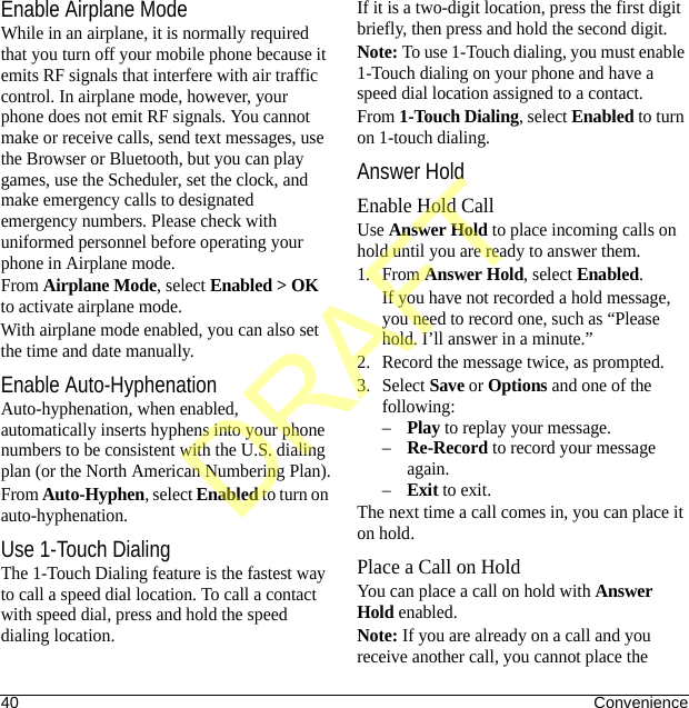 40 ConvenienceEnable Airplane ModeWhile in an airplane, it is normally required that you turn off your mobile phone because it emits RF signals that interfere with air traffic control. In airplane mode, however, your phone does not emit RF signals. You cannot make or receive calls, send text messages, use the Browser or Bluetooth, but you can play games, use the Scheduler, set the clock, and make emergency calls to designated emergency numbers. Please check with uniformed personnel before operating your phone in Airplane mode.From Airplane Mode, select Enabled &gt; OK to activate airplane mode.With airplane mode enabled, you can also set the time and date manually.Enable Auto-HyphenationAuto-hyphenation, when enabled, automatically inserts hyphens into your phone numbers to be consistent with the U.S. dialing plan (or the North American Numbering Plan).From Auto-Hyphen, select Enabled to turn on auto-hyphenation.Use 1-Touch DialingThe 1-Touch Dialing feature is the fastest way to call a speed dial location. To call a contact with speed dial, press and hold the speed dialing location.If it is a two-digit location, press the first digit briefly, then press and hold the second digit.Note: To use 1-Touch dialing, you must enable 1-Touch dialing on your phone and have a speed dial location assigned to a contact.From 1-Touch Dialing, select Enabled to turn on 1-touch dialing.Answer HoldEnable Hold CallUse Answer Hold to place incoming calls on hold until you are ready to answer them.1. From Answer Hold, select Enabled.If you have not recorded a hold message, you need to record one, such as “Please hold. I’ll answer in a minute.”2. Record the message twice, as prompted.3. Select Save or Options and one of the following:–Play to replay your message.–Re-Record to record your message again.–Exit to exit.The next time a call comes in, you can place it on hold.Place a Call on HoldYou can place a call on hold with Answer Hold enabled.Note: If you are already on a call and you receive another call, you cannot place the DRAFT