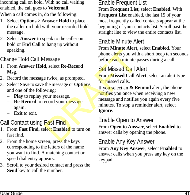 User Guide 41incoming call on hold. With no call waiting enabled, the call goes to Voicemail.When a call comes in, do the following:1. Select Options &gt; Answer Hold to place the caller on hold with your recorded hold message.2. Select Answer to speak to the caller on hold or End Call to hang up without speaking.Change Hold Call Message1. From Answer Hold, select Re-Record Msg.2. Record the message twice, as prompted.3. Select Save to save the message or Options and one of the following:–Play to replay your message.–Re-Record to record your message again.–Exit to exit.Call Contact using Fast Find1. From Fast Find, select Enabled to turn on fast find. 2. From the home screen, press the keys corresponding to the letters of the name you want to find. A matching contact or speed dial entry appears. 3. Scroll to your desired contact and press the Send key to call the number. Enable Frequent ListFrom Frequent List, select Enabled. With Frequent List enabled, the last 15 of your most frequently called contacts appear at the beginning of your contacts list. Scroll past the straight line to view the entire contacts list.Enable Minute AlertFrom Minute Alert, select Enabled. Your phone alerts you with a short beep ten seconds before each minute passes during a call.Set Missed Call AlertFrom Missed Call Alert, select an alert type for missed calls.If you select an &amp; Remind alert, the phone notifies you once when receiving a new message and notifies you again every five minutes. To stop a reminder alert, select Ignore.Enable Open to AnswerFrom Open to Answer, select Enabled to answer calls by opening the phone.Enable Any Key AnswerFrom Any Key Answer, select Enabled to answer calls when you press any key on the keypad.DRAFT