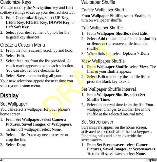 42 DisplayCustomize KeysYou can modify the Navigation key and Left softkey settings to set up your desired shortcut.1. From Customize Keys, select UP Key, LEFT Key, RIGHT Key, DOWN Key, or Left Soft Key.2. Select your desired menu option for the targeted key shortcut.Create a Custom Menu1. From the home screen, scroll up and hold.2. Select Edit.3. Select features from the list provided. A check mark appears next to each selection. You can also remove checkmarks.4. Select Save after selecting all your options.Your new selections appear the next time you select your custom menu.DisplaySet WallpaperYou can select a wallpaper for your phone’s home screen.1. From Set Wallpaper, select Camera Pictures, Saved Images, or Wallpapers.To turn off wallpaper, select None.2. Select a file. You may need to resize or crop the file.3. Select Done.Wallpaper ShuffleEnable Wallpaper ShuffleFrom Wallpaper Shuffle, select Enable to turn on wallpaper shuffle.Edit Wallpaper Shuffle1. From Wallpaper Shuffle, select Edit.2. Select Add (to include a file in the shuffle) or Remove (to remove a file from the shuffle).3. When finished, select Options &gt; Done.View Wallpaper Shuffle1. From Wallpaper Shuffle, select View. The files in your shuffle appear.2. Select Edit to modify the shuffle list or press the Back key to exit.Set Wallpaper Shuffle Interval1. From Wallpaper Shuffle, select Set Shuffle Time.2. Select an interval time from the list. Your wallpaper changes to another file in the shuffle at the selected interval time.Set ScreensaverScreensavers appear on the home screen, activated ten seconds after the last keypress. Incoming calls and alerts override the screensavers.1. From Set Screensaver, select Camera Pictures, Saved Images, or Screensavers.To turn off screensaver, select None.DRAFT