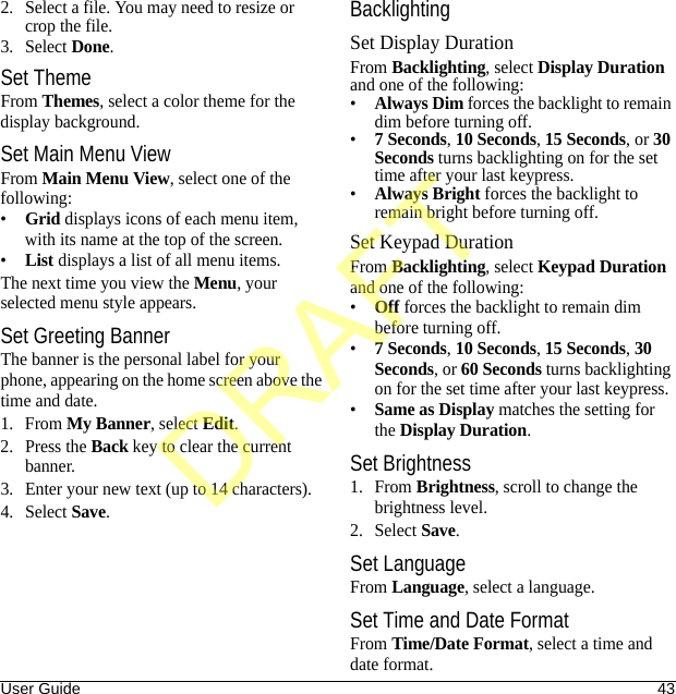 User Guide 432. Select a file. You may need to resize or crop the file.3. Select Done.Set ThemeFrom Themes, select a color theme for the display background.Set Main Menu ViewFrom Main Menu View, select one of the following:•Grid displays icons of each menu item, with its name at the top of the screen.•List displays a list of all menu items.The next time you view the Menu, your selected menu style appears.Set Greeting BannerThe banner is the personal label for your phone, appearing on the home screen above the time and date.1. From My Banner, select Edit.2. Press the Back key to clear the current banner.3. Enter your new text (up to 14 characters).4. Select Save.BacklightingSet Display DurationFrom Backlighting, select Display Duration and one of the following:•Always Dim forces the backlight to remain dim before turning off.•7 Seconds, 10 Seconds, 15 Seconds, or 30 Seconds turns backlighting on for the set time after your last keypress.•Always Bright forces the backlight to remain bright before turning off.Set Keypad DurationFrom Backlighting, select Keypad Duration and one of the following:•Off forces the backlight to remain dim before turning off.•7 Seconds, 10 Seconds, 15 Seconds, 30 Seconds, or 60 Seconds turns backlighting on for the set time after your last keypress.•Same as Display matches the setting for the Display Duration.Set Brightness1. From Brightness, scroll to change the brightness level.2. Select Save.Set LanguageFrom Language, select a language.Set Time and Date FormatFrom Time/Date Format, select a time and date format.DRAFT