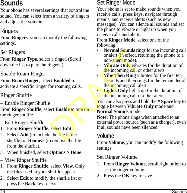 44 SoundsSoundsYour phone has several settings that control the sound. You can select from a variety of ringers and adjust the volume.RingersFrom Ringers, you can modify the following settings.Set RingersFrom Ringer Type, select a ringer. (Scroll down the list to play the ringers.)Enable Roam RingerFrom Roam Ringer, select Enabled to activate a specific ringer for roaming calls.Ringer Shuffle– Enable Ringer ShuffleFrom Ringer Shuffle, select Enable to turn on the ringer shuffle.– Edit Ringer Shuffle1. From Ringer Shuffle, select Edit.2. Select Add (to include the file in the shuffle) or Remove (to remove the file from the shuffle).3. When finished, select Options &gt; Done.– View Ringer Shuffle1. From Ringer Shuffle, select View. Only the files used in your shuffle appear.2. Select Edit to modify the shuffle list or press the Back key to exit.Set Ringer ModeYour phone is set to make sounds when you receive calls, press keys, navigate through menus, and receive alerts (such as new messages). You can silence all sounds and set the phone to vibrate or light up when you receive calls and alerts.From Ringer Mode, select one of the following:•Normal Sounds rings for the incoming call or alert (in effect, returning the phone to a non-silent mode).•Vibrate Only vibrates for the duration of the incoming call or other alerts.•Vibe Then Ring vibrates for the first ten seconds and then rings for the remainder of the incoming call alert.•Lights Only lights up for the duration of the incoming call or other alerts.You can also press and hold the # Space key to toggle between Vibrate Only mode and Normal Sounds mode.Note: The phone rings when attached to an external power source (such as a charger), even if all sounds have been silenced.VolumeFrom Volume, you can modify the following settings.Set Ringer Volume1. From Ringer Volume, scroll right or left to set the ringer volume.2. Press the OK key to save.DRAFT