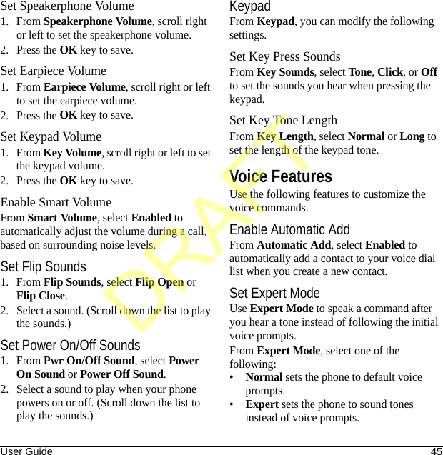 User Guide 45Set Speakerphone Volume1. From Speakerphone Volume, scroll right or left to set the speakerphone volume.2. Press the OK key to save.Set Earpiece Volume1. From Earpiece Volume, scroll right or left to set the earpiece volume.2. Press the OK key to save.Set Keypad Volume1. From Key Volume, scroll right or left to set the keypad volume.2. Press the OK key to save.Enable Smart VolumeFrom Smart Volume, select Enabled to automatically adjust the volume during a call, based on surrounding noise levels.Set Flip Sounds1. From Flip Sounds, select Flip Open or Flip Close.2. Select a sound. (Scroll down the list to play the sounds.)Set Power On/Off Sounds1. From Pwr On/Off Sound, select Power On Sound or Power Off Sound.2. Select a sound to play when your phone powers on or off. (Scroll down the list to play the sounds.)KeypadFrom Keypad, you can modify the following settings.Set Key Press SoundsFrom Key Sounds, select Tone, Click, or Off to set the sounds you hear when pressing the keypad.Set Key Tone LengthFrom Key Length, select Normal or Long to set the length of the keypad tone.Voice FeaturesUse the following features to customize the voice commands.Enable Automatic AddFrom Automatic Add, select Enabled to automatically add a contact to your voice dial list when you create a new contact.Set Expert ModeUse Expert Mode to speak a command after you hear a tone instead of following the initial voice prompts.From Expert Mode, select one of the following:•Normal sets the phone to default voice prompts.•Expert sets the phone to sound tones instead of voice prompts.DRAFT