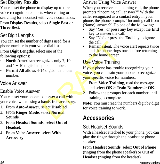 46 AccessoriesSet Display ResultsYou can set the phone to display up to three voice recognition contacts when calling or searching for a contact with voice commands.From Display Results, select Single Best or Three Best.Set Digit LengthsYou can set the number of digits used for a phone number in your voice dial list.From Digit Lengths, select one of the following options:•North American recognizes only 7, 10, and 1 + 10 digits in a phone number.•Permit All allows 4-14 digits in a phone number.Voice AnswerEnable Voice AnswerYou can set your phone to answer a call with your voice when using a hands-free accessory.1. From Auto-Answer, select Disabled.2. From Ringer Mode, select Normal Sounds.3. From Headset Sounds, select Out of Headset.4. From Voice Answer, select With Accessory.Answer Using Voice AnswerWhen you receive an incoming call, the phone prompts “Incoming call, answer?” With the caller recognized as a contact entry in your phone, the phone prompts “Incoming call from (Name), answer?” Do one of the following:• Say “Yes” or press any key except the End key to answer the call.• Say “No” or press the End key to ignore the call.• Remain silent. The voice alert repeats twice and the phone rings once before returning to the home screen.Use Voice TrainingIf your phone has trouble recognizing your voice, you can train your phone to recognize your specific voice for numbers.1. From Voice Training, read the message and select OK &gt; Train Numbers &gt; OK.2. Follow the prompts for each number until training is complete.Note: You must read the numbers digit by digit for voice training to work.AccessoriesSet Headset SoundsWith a headset attached to your phone, you can play the ringer through the headset or phone speaker.From Headset Sounds, select Out of Phone (ringing from the phone speaker) or Out of Headset (ringing from the headset).DRAFT