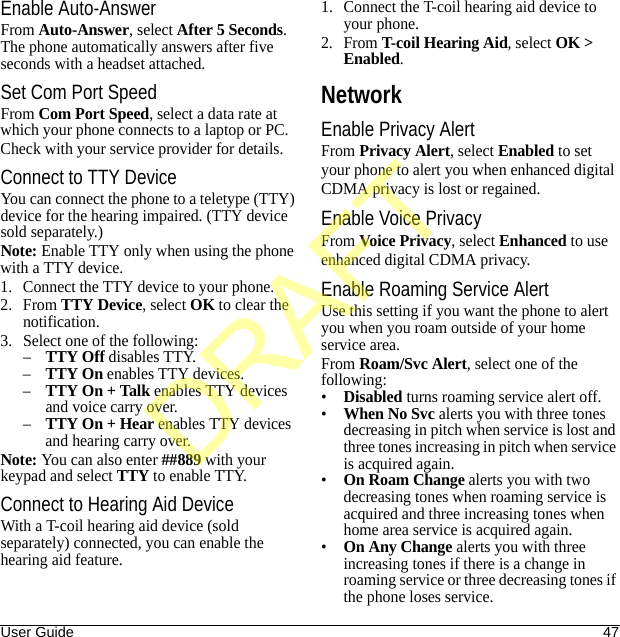 User Guide 47Enable Auto-AnswerFrom Auto-Answer, select After 5 Seconds. The phone automatically answers after five seconds with a headset attached.Set Com Port SpeedFrom Com Port Speed, select a data rate at which your phone connects to a laptop or PC.Check with your service provider for details.Connect to TTY DeviceYou can connect the phone to a teletype (TTY) device for the hearing impaired. (TTY device sold separately.)Note: Enable TTY only when using the phone with a TTY device.1. Connect the TTY device to your phone.2. From TTY Device, select OK to clear the notification.3. Select one of the following:–TTY Off disables TTY.–TTY On enables TTY devices.–TTY On + Talk enables TTY devices and voice carry over.–TTY On + Hear enables TTY devices and hearing carry over.Note: You can also enter ##889 with your keypad and select TTY to enable TTY.Connect to Hearing Aid DeviceWith a T-coil hearing aid device (sold separately) connected, you can enable the hearing aid feature.1. Connect the T-coil hearing aid device to your phone.2. From T-coil Hearing Aid, select OK &gt; Enabled.NetworkEnable Privacy AlertFrom Privacy Alert, select Enabled to set your phone to alert you when enhanced digital CDMA privacy is lost or regained.Enable Voice PrivacyFrom Voice Privacy, select Enhanced to use enhanced digital CDMA privacy.Enable Roaming Service AlertUse this setting if you want the phone to alert you when you roam outside of your home service area.From Roam/Svc Alert, select one of the following:•Disabled turns roaming service alert off.•When No Svc alerts you with three tones decreasing in pitch when service is lost and three tones increasing in pitch when service is acquired again.•On Roam Change alerts you with two decreasing tones when roaming service is acquired and three increasing tones when home area service is acquired again.•On Any Change alerts you with three increasing tones if there is a change in roaming service or three decreasing tones if the phone loses service.DRAFT