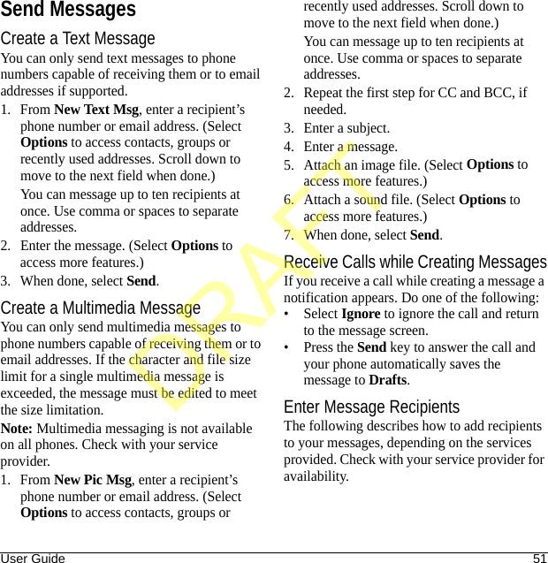 User Guide 51Send MessagesCreate a Text MessageYou can only send text messages to phone numbers capable of receiving them or to email addresses if supported.1. From New Text Msg, enter a recipient’s phone number or email address. (Select Options to access contacts, groups or recently used addresses. Scroll down to move to the next field when done.)You can message up to ten recipients at once. Use comma or spaces to separate addresses. 2. Enter the message. (Select Options to access more features.)3. When done, select Send.Create a Multimedia MessageYou can only send multimedia messages to phone numbers capable of receiving them or to email addresses. If the character and file size limit for a single multimedia message is exceeded, the message must be edited to meet the size limitation.Note: Multimedia messaging is not available on all phones. Check with your service provider.1. From New Pic Msg, enter a recipient’s phone number or email address. (Select Options to access contacts, groups or recently used addresses. Scroll down to move to the next field when done.)You can message up to ten recipients at once. Use comma or spaces to separate addresses.2. Repeat the first step for CC and BCC, if needed.3. Enter a subject.4. Enter a message.5. Attach an image file. (Select Options to access more features.)6. Attach a sound file. (Select Options to access more features.)7. When done, select Send.Receive Calls while Creating MessagesIf you receive a call while creating a message a notification appears. Do one of the following:•Select Ignore to ignore the call and return to the message screen.•Press the Send key to answer the call and your phone automatically saves the message to Drafts.Enter Message RecipientsThe following describes how to add recipients to your messages, depending on the services provided. Check with your service provider for availability.DRAFT