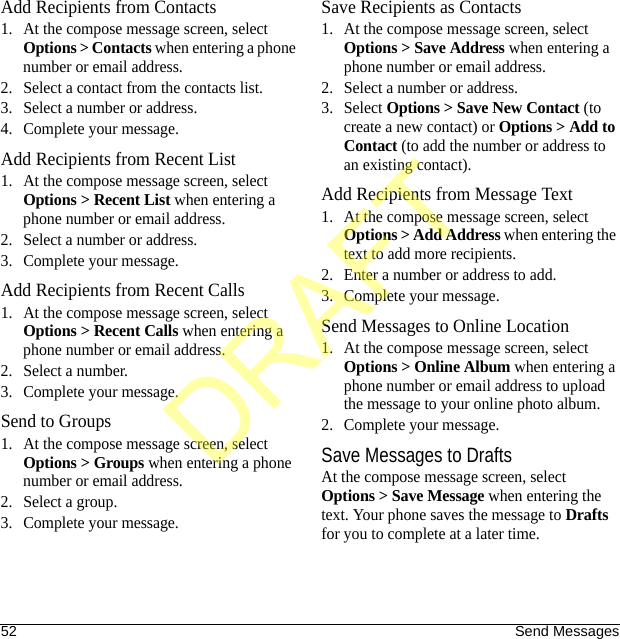 52 Send MessagesAdd Recipients from Contacts1. At the compose message screen, select Options &gt; Contacts when entering a phone number or email address.2. Select a contact from the contacts list.3. Select a number or address.4. Complete your message.Add Recipients from Recent List1. At the compose message screen, select Options &gt; Recent List when entering a phone number or email address.2. Select a number or address.3. Complete your message.Add Recipients from Recent Calls1. At the compose message screen, select Options &gt; Recent Calls when entering a phone number or email address.2. Select a number.3. Complete your message.Send to Groups1. At the compose message screen, select Options &gt; Groups when entering a phone number or email address.2. Select a group.3. Complete your message.Save Recipients as Contacts1. At the compose message screen, select Options &gt; Save Address when entering a phone number or email address.2. Select a number or address.3. Select Options &gt; Save New Contact (to create a new contact) or Options &gt; Add to Contact (to add the number or address to an existing contact).Add Recipients from Message Text1. At the compose message screen, select Options &gt; Add Address when entering the text to add more recipients.2. Enter a number or address to add.3. Complete your message.Send Messages to Online Location1. At the compose message screen, select Options &gt; Online Album when entering a phone number or email address to upload the message to your online photo album.2. Complete your message.Save Messages to DraftsAt the compose message screen, select Options &gt; Save Message when entering the text. Your phone saves the message to Drafts for you to complete at a later time.DRAFT