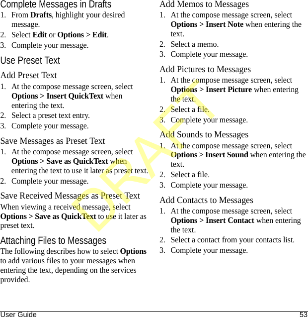 User Guide 53Complete Messages in Drafts1. From Drafts, highlight your desired message.2. Select Edit or Options &gt; Edit.3. Complete your message.Use Preset TextAdd Preset Text1. At the compose message screen, select Options &gt; Insert QuickText when entering the text.2. Select a preset text entry.3. Complete your message.Save Messages as Preset Text1. At the compose message screen, select Options &gt; Save as QuickText when entering the text to use it later as preset text.2. Complete your message.Save Received Messages as Preset TextWhen viewing a received message, select Options &gt; Save as QuickText to use it later as preset text.Attaching Files to MessagesThe following describes how to select Options to add various files to your messages when entering the text, depending on the services provided.Add Memos to Messages1. At the compose message screen, select Options &gt; Insert Note when entering the text.2. Select a memo.3. Complete your message.Add Pictures to Messages1. At the compose message screen, select Options &gt; Insert Picture when entering the text.2. Select a file.3. Complete your message.Add Sounds to Messages1. At the compose message screen, select Options &gt; Insert Sound when entering the text.2. Select a file.3. Complete your message.Add Contacts to Messages1. At the compose message screen, select Options &gt; Insert Contact when entering the text.2. Select a contact from your contacts list.3. Complete your message.DRAFT