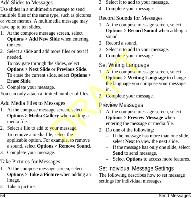 54 Send MessagesAdd Slides to MessagesUse slides in a multimedia message to send multiple files of the same type, such as pictures or voice memos. A multimedia message may have up to ten slides.1. At the compose message screen, select Options &gt; Add New Slide when entering the text.2. Select a slide and add more files or text if needed.To navigate through the slides, select Options &gt; Next Slide or Previous Slide. To erase the current slide, select Options &gt; Erase Slide.3. Complete your message.You can only attach a limited number of files.Add Media Files to Messages1. At the compose message screen, select Options &gt; Media Gallery when adding a media file.2. Select a file to add to your message.To remove a media file, select the applicable option. For example, to remove a sound, select Options &gt; Remove Sound.3. Complete your message.Take Pictures for Messages1. At the compose message screen, select Options &gt; Take a Picture when adding an image.2. Take a picture.3. Select it to add to your message.4. Complete your message.Record Sounds for Messages1. At the compose message screen, select Options &gt; Record Sound when adding a sound.2. Record a sound.3. Select it to add to your message.4. Complete your message.Set Writing Language1. At the compose message screen, select Options &gt; Writing Language to change the language you compose your message in.2. Complete your message.Preview Messages1. At the compose message screen, select Options &gt; Preview Message when entering the message or media file.2. Do one of the following:– If the message has more than one slide, select Next to view the next slide.– If the message has only one slide, select Send to send message.–Select Options to access more features.Set Individual Message SettingsThe following describes how to set message settings for individual messages.DRAFT