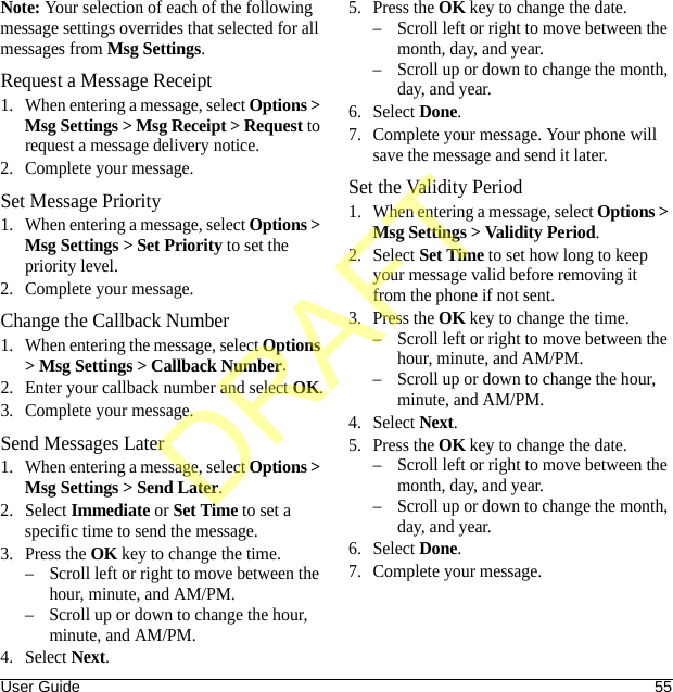 User Guide 55Note: Your selection of each of the following message settings overrides that selected for all messages from Msg Settings.Request a Message Receipt1. When entering a message, select Options &gt; Msg Settings &gt; Msg Receipt &gt; Request to request a message delivery notice.2. Complete your message.Set Message Priority1. When entering a message, select Options &gt; Msg Settings &gt; Set Priority to set the priority level.2. Complete your message.Change the Callback Number1. When entering the message, select Options &gt; Msg Settings &gt; Callback Number.2. Enter your callback number and select OK.3. Complete your message.Send Messages Later1. When entering a message, select Options &gt; Msg Settings &gt; Send Later.2. Select Immediate or Set Time to set a specific time to send the message.3. Press the OK key to change the time.– Scroll left or right to move between the hour, minute, and AM/PM.– Scroll up or down to change the hour, minute, and AM/PM.4. Select Next.5. Press the OK key to change the date.– Scroll left or right to move between the month, day, and year.– Scroll up or down to change the month, day, and year.6. Select Done.7. Complete your message. Your phone will save the message and send it later.Set the Validity Period1. When entering a message, select Options &gt; Msg Settings &gt; Validity Period.2. Select Set Time to set how long to keep your message valid before removing it from the phone if not sent.3. Press the OK key to change the time.– Scroll left or right to move between the hour, minute, and AM/PM.– Scroll up or down to change the hour, minute, and AM/PM.4. Select Next.5. Press the OK key to change the date.– Scroll left or right to move between the month, day, and year.– Scroll up or down to change the month, day, and year.6. Select Done.7. Complete your message.DRAFT