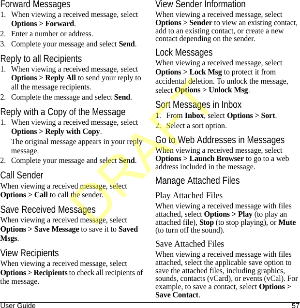 User Guide 57Forward Messages1. When viewing a received message, select Options &gt; Forward.2. Enter a number or address.3. Complete your message and select Send.Reply to all Recipients1. When viewing a received message, select Options &gt; Reply All to send your reply to all the message recipients.2. Complete the message and select Send.Reply with a Copy of the Message1. When viewing a received message, select Options &gt; Reply with Copy. The original message appears in your reply message.2. Complete your message and select Send.Call SenderWhen viewing a received message, select Options &gt; Call to call the sender.Save Received MessagesWhen viewing a received message, select Options &gt; Save Message to save it to Saved Msgs.View RecipientsWhen viewing a received message, select Options &gt; Recipients to check all recipients of the message.View Sender InformationWhen viewing a received message, select Options &gt; Sender to view an existing contact, add to an existing contact, or create a new contact depending on the sender.Lock MessagesWhen viewing a received message, select Options &gt; Lock Msg to protect it from accidental deletion. To unlock the message, select Options &gt; Unlock Msg.Sort Messages in Inbox1. From Inbox, select Options &gt; Sort.2. Select a sort option.Go to Web Addresses in MessagesWhen viewing a received message, select Options &gt; Launch Browser to go to a web address included in the message.Manage Attached FilesPlay Attached FilesWhen viewing a received message with files attached, select Options &gt; Play (to play an attached file), Stop (to stop playing), or Mute (to turn off the sound).Save Attached FilesWhen viewing a received message with files attached, select the applicable save option to save the attached files, including graphics, sounds, contacts (vCard), or events (vCal). For example, to save a contact, select Options &gt; Save Contact.DRAFT